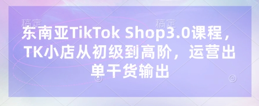 东南亚TikTok Shop3.0课程，TK小店​从初级到高阶，运营出单干货输出-多多副业站